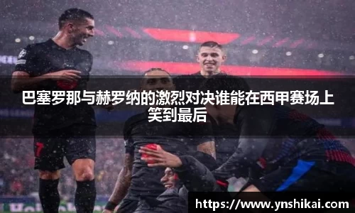 巴塞罗那与赫罗纳的激烈对决谁能在西甲赛场上笑到最后